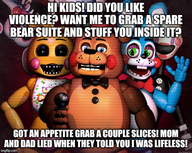 FNAF 2  | HI KIDS! DID YOU LIKE VIOLENCE? WANT ME TO GRAB A SPARE BEAR SUITE AND STUFF YOU INSIDE IT? GOT AN APPETITE GRAB A COUPLE SLICES! MOM AND DAD LIED WHEN THEY TOLD YOU I WAS LIFELESS! | image tagged in fnaf 2 | made w/ Imgflip meme maker