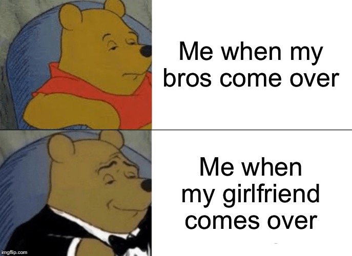 Tuxedo Winnie The Pooh Meme | Me when my bros come over; Me when my girlfriend comes over | image tagged in memes,tuxedo winnie the pooh | made w/ Imgflip meme maker