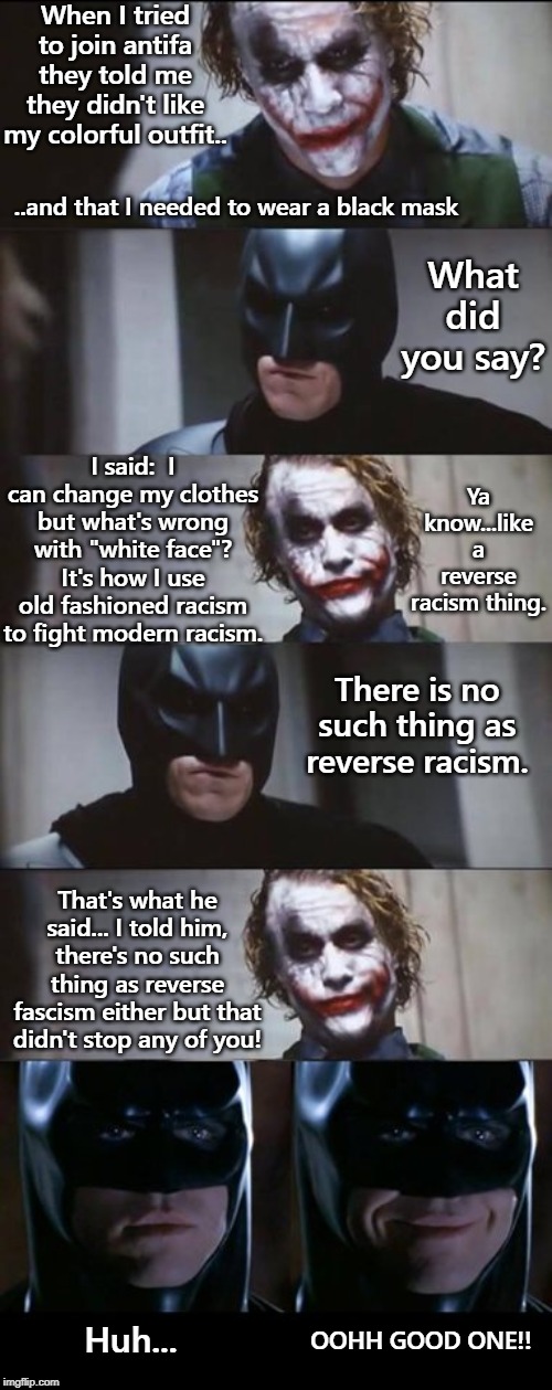 Antifa hypocrisy... Using violence against violence and racism against racists. A no win situation that creates more division. | When I tried to join antifa they told me they didn't like my colorful outfit.. ..and that I needed to wear a black mask; What did you say? I said:  I can change my clothes but what's wrong with "white face"? It's how I use old fashioned racism to fight modern racism. Ya know...like a reverse racism thing. There is no such thing as reverse racism. That's what he said... I told him, there's no such thing as reverse fascism either but that didn't stop any of you! OOHH GOOD ONE!! Huh... | image tagged in antifa hypocrisy,reverse racism,reverse fascism,protesters,retarded liberal protesters,counter-protesters | made w/ Imgflip meme maker
