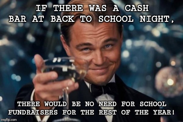 Leonardo Dicaprio Cheers | IF THERE WAS A CASH BAR AT BACK TO SCHOOL NIGHT, THERE WOULD BE NO NEED FOR SCHOOL FUNDRAISERS FOR THE REST OF THE YEAR! | image tagged in memes,leonardo dicaprio cheers | made w/ Imgflip meme maker