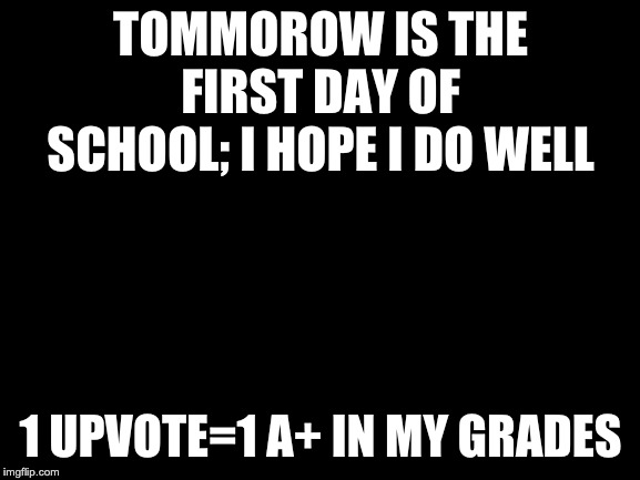 Blank White Template |  TOMMOROW IS THE FIRST DAY OF SCHOOL; I HOPE I DO WELL; 1 UPVOTE=1 A+ IN MY GRADES | image tagged in blank white template | made w/ Imgflip meme maker