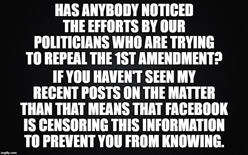 Solid Black Background | HAS ANYBODY NOTICED THE EFFORTS BY OUR POLITICIANS WHO ARE TRYING TO REPEAL THE 1ST AMENDMENT? IF YOU HAVEN'T SEEN MY RECENT POSTS ON THE MATTER THAN THAT MEANS THAT FACEBOOK IS CENSORING THIS INFORMATION TO PREVENT YOU FROM KNOWING. | image tagged in solid black background | made w/ Imgflip meme maker