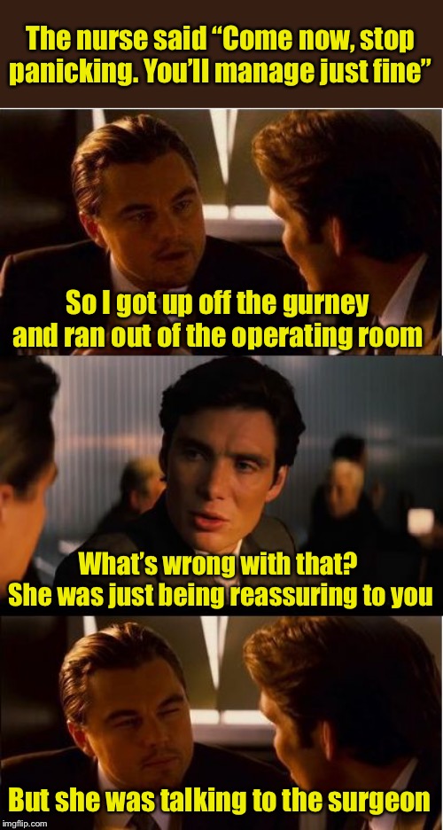 Why they put you under before wheeling you into the O.R. | The nurse said “Come now, stop panicking. You’ll manage just fine”; So I got up off the gurney and ran out of the operating room; What’s wrong with that?  She was just being reassuring to you; But she was talking to the surgeon | image tagged in memes,inception | made w/ Imgflip meme maker