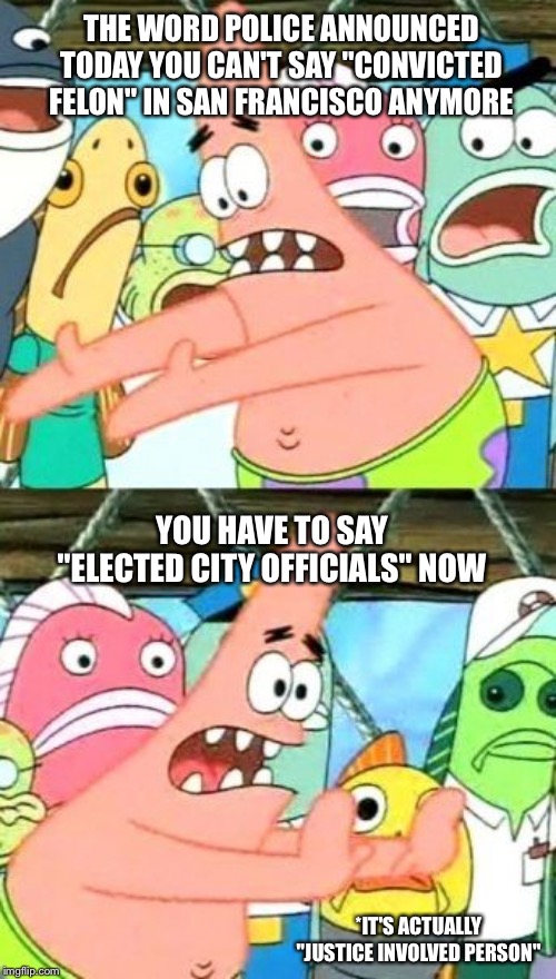 Put It Somewhere Else Patrick Meme | THE WORD POLICE ANNOUNCED TODAY YOU CAN'T SAY "CONVICTED FELON" IN SAN FRANCISCO ANYMORE; YOU HAVE TO SAY "ELECTED CITY OFFICIALS" NOW; *IT'S ACTUALLY "JUSTICE INVOLVED PERSON" | image tagged in memes,put it somewhere else patrick | made w/ Imgflip meme maker
