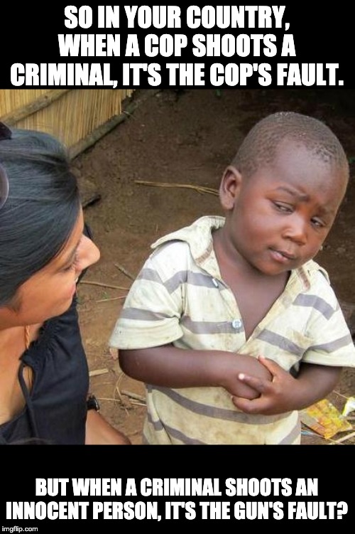 Third World Skeptical Kid Meme | SO IN YOUR COUNTRY, WHEN A COP SHOOTS A CRIMINAL, IT'S THE COP'S FAULT. BUT WHEN A CRIMINAL SHOOTS AN INNOCENT PERSON, IT'S THE GUN'S FAULT? | image tagged in memes,third world skeptical kid | made w/ Imgflip meme maker
