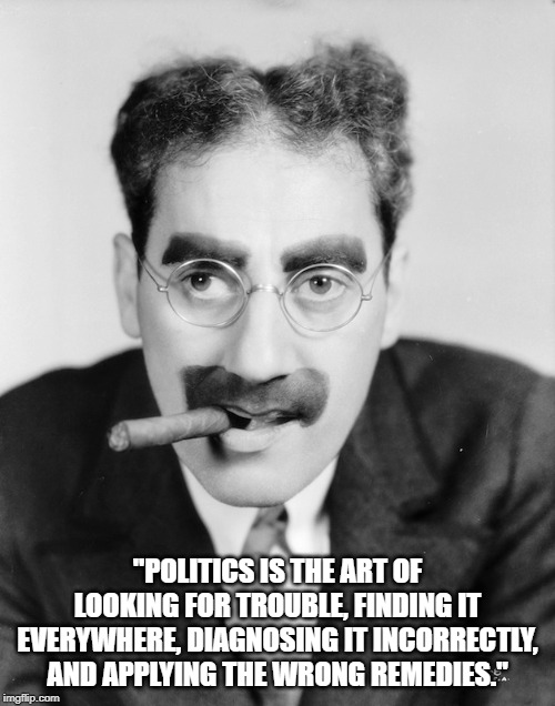 Groucho Marx | "POLITICS IS THE ART OF LOOKING FOR TROUBLE, FINDING IT EVERYWHERE, DIAGNOSING IT INCORRECTLY, AND APPLYING THE WRONG REMEDIES." | image tagged in politics | made w/ Imgflip meme maker