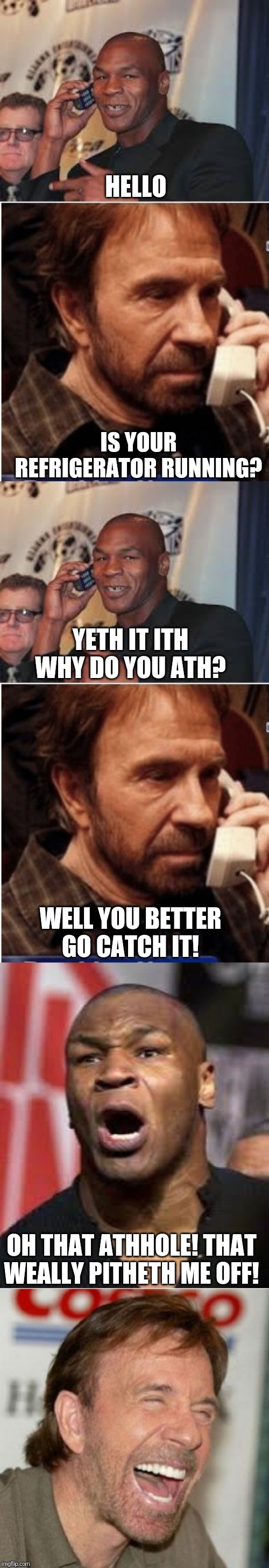 Chuck having a little fun wit da champ | HELLO; IS YOUR REFRIGERATOR RUNNING? YETH IT ITH WHY DO YOU ATH? WELL YOU BETTER GO CATCH IT! OH THAT ATHHOLE! THAT WEALLY PITHETH ME OFF! | image tagged in chuck norris prank call,chuck pranks mike | made w/ Imgflip meme maker