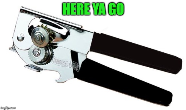 Can opener | HERE YA GO | image tagged in can opener | made w/ Imgflip meme maker