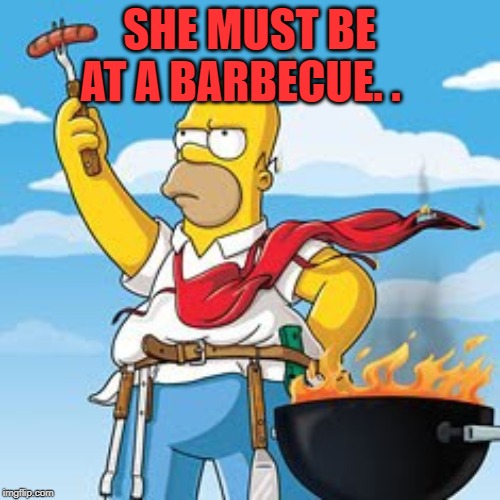 Homer BBQ | SHE MUST BE AT A BARBECUE. . | image tagged in homer bbq | made w/ Imgflip meme maker