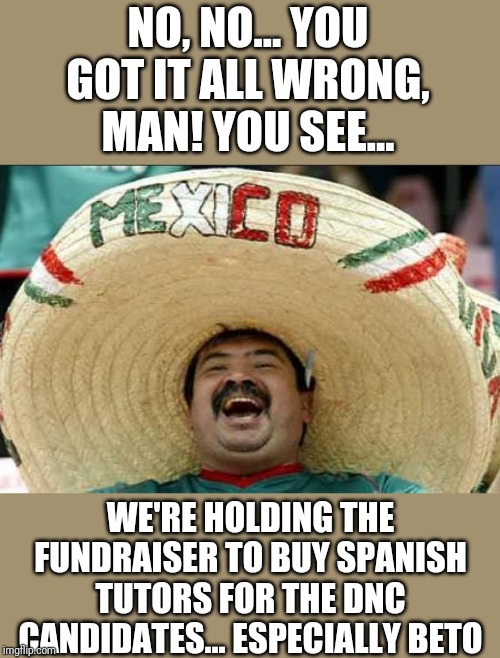 mexican word of the day | NO, NO... YOU GOT IT ALL WRONG, MAN! YOU SEE... WE'RE HOLDING THE FUNDRAISER TO BUY SPANISH TUTORS FOR THE DNC CANDIDATES... ESPECIALLY BETO | image tagged in mexican word of the day | made w/ Imgflip meme maker