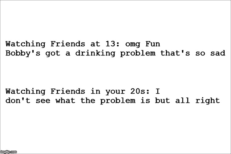 Watching Friends at 13: omg Fun Bobby's got a drinking problem that's so sad; Watching Friends in your 20s: I don't see what the problem is but all right | image tagged in friends,funny | made w/ Imgflip meme maker