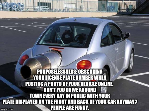 fast car | PURPOSELESSNESS: OBSCURING YOUR LICENSE PLATE NUMBER WHEN POSTING A PHOTO OF YOUR VEHICLE ONLINE. 
DON’T YOU DRIVE AROUND TOWN EVERY DAY IN PUBLIC WITH YOUR PLATE DISPLAYED ON THE FRONT AND BACK OF YOUR CAR ANYWAY?
PEOPLE ARE FUNNY. | image tagged in fast car | made w/ Imgflip meme maker