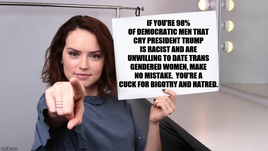 Daisy Ridley | IF YOU'RE 98% OF DEMOCRATIC MEN THAT CRY PRESIDENT TRUMP IS RACIST AND ARE UNWILLING TO DATE TRANS GENDERED WOMEN, MAKE NO MISTAKE.  YOU'RE A CUCK FOR BIGOTRY AND HATRED. | image tagged in daisy ridley | made w/ Imgflip meme maker
