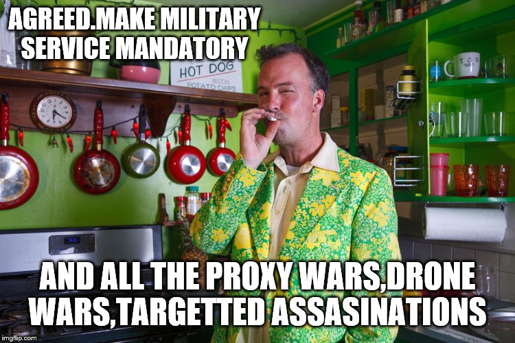 AGREED.MAKE MILITARY SERVICE MANDATORY AND ALL THE PROXY WARS,DRONE WARS,TARGETTED ASSASINATIONS | made w/ Imgflip meme maker