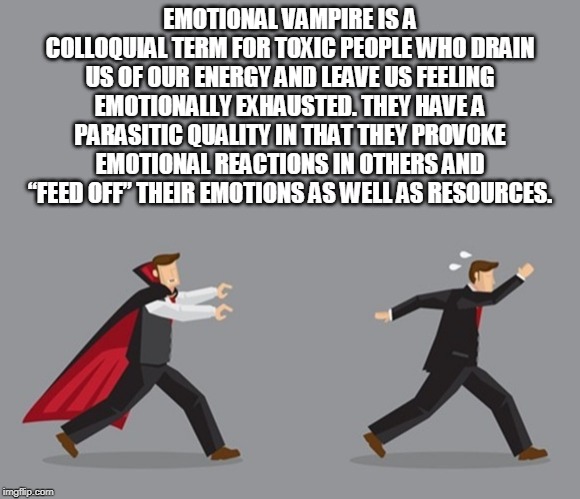 EMOTIONAL VAMPIRE IS A COLLOQUIAL TERM FOR TOXIC PEOPLE WHO DRAIN US OF OUR ENERGY AND LEAVE US FEELING EMOTIONALLY EXHAUSTED. THEY HAVE A PARASITIC QUALITY IN THAT THEY PROVOKE EMOTIONAL REACTIONS IN OTHERS AND “FEED OFF” THEIR EMOTIONS AS WELL AS RESOURCES. | made w/ Imgflip meme maker