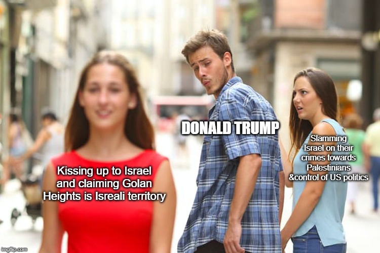 Distracted Boyfriend | DONALD TRUMP; Slamming Israel on their crimes towards Palestinians &control of US politics; Kissing up to Israel and claiming Golan Heights is Isreali territory | image tagged in memes,distracted boyfriend,palestine,isreal,donald trump,war crimes | made w/ Imgflip meme maker