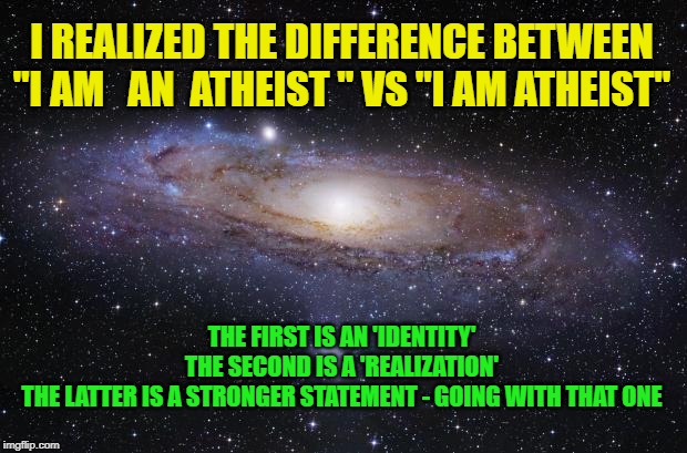 i AM atheist | I REALIZED THE DIFFERENCE BETWEEN
"I AM   AN  ATHEIST " VS "I AM ATHEIST"; THE FIRST IS AN 'IDENTITY'
THE SECOND IS A 'REALIZATION'
THE LATTER IS A STRONGER STATEMENT - GOING WITH THAT ONE | image tagged in god religion universe | made w/ Imgflip meme maker