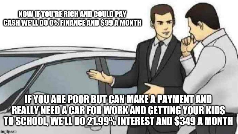 Car Salesman Slaps Roof Of Car Meme | NOW IF YOU'RE RICH AND COULD PAY CASH WE'LL DO 0% FINANCE AND $99 A MONTH; IF YOU ARE POOR BUT CAN MAKE A PAYMENT AND REALLY NEED A CAR FOR WORK AND GETTING YOUR KIDS TO SCHOOL, WE'LL DO 21.99% INTEREST AND $349 A MONTH | image tagged in memes,car salesman slaps roof of car | made w/ Imgflip meme maker