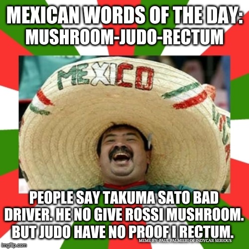 Mexican Words of the Day with Takuma Sato at Pocono Raceway | MEXICAN WORDS OF THE DAY:; MUSHROOM-JUDO-RECTUM; PEOPLE SAY TAKUMA SATO BAD DRIVER. HE NO GIVE ROSSI MUSHROOM. BUT JUDO HAVE NO PROOF I RECTUM. MEME BY: PAUL PALMIERI OF INDYCAR SERIOUS | image tagged in takuma sato,pocono raceway,indycar series,alexander rossi,mexican word of the day,pocono raceway crash | made w/ Imgflip meme maker