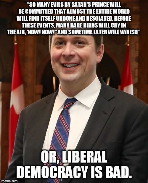 mr andrew scheer | “SO MANY EVILS BY SATAN'S PRINCE WILL BE COMMITTED THAT ALMOST THE ENTIRE WORLD WILL FIND ITSELF UNDONE AND DESOLATED. BEFORE THESE EVENTS, MANY RARE BIRDS WILL CRY IN THE AIR, 'NOW! NOW!" AND SOMETIME LATER WILL VANISH”; OR, LIBERAL DEMOCRACY IS BAD. | image tagged in mr andrew scheer | made w/ Imgflip meme maker