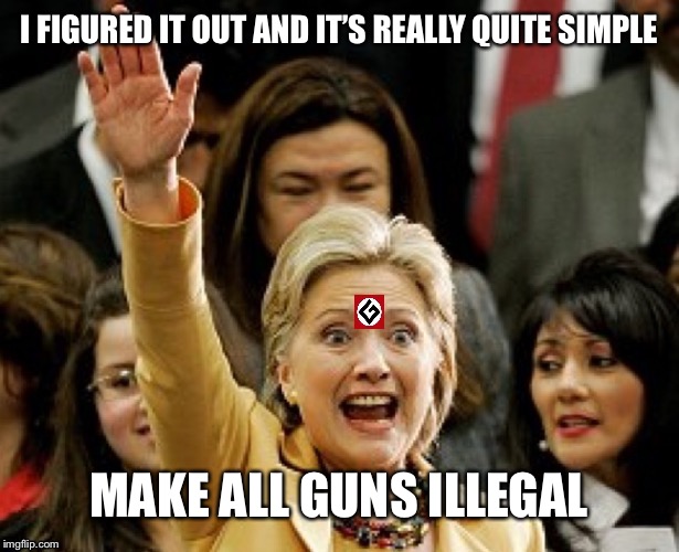 Hillary Nazi | I FIGURED IT OUT AND IT’S REALLY QUITE SIMPLE MAKE ALL GUNS ILLEGAL | image tagged in hillary nazi | made w/ Imgflip meme maker