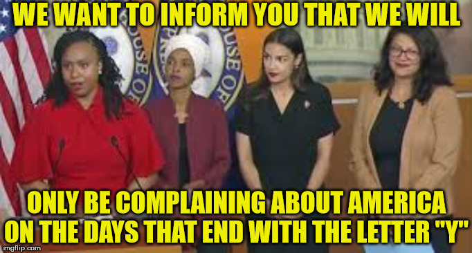 The Squad Jihad | WE WANT TO INFORM YOU THAT WE WILL; ONLY BE COMPLAINING ABOUT AMERICA ON THE DAYS THAT END WITH THE LETTER "Y" | image tagged in the squad jihad,memes,complainers,america,haters gonna hate,alexandria ocasio-cortez | made w/ Imgflip meme maker