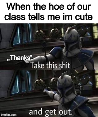 Hi :) | When the hoe of our class tells me im cute; ,,Thanks” | image tagged in take this shit and get out,star wars,clone,star wars clone,hoe,take this shit | made w/ Imgflip meme maker