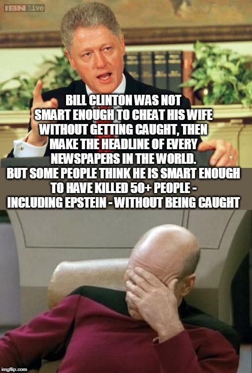 Logic ? | BILL CLINTON WAS NOT SMART ENOUGH TO CHEAT HIS WIFE WITHOUT GETTING CAUGHT, THEN MAKE THE HEADLINE OF EVERY NEWSPAPERS IN THE WORLD.
BUT SOME PEOPLE THINK HE IS SMART ENOUGH TO HAVE KILLED 50+ PEOPLE - INCLUDING EPSTEIN - WITHOUT BEING CAUGHT | image tagged in captain picard facepalm,bill clinton - sexual relations,jeffrey epstein,conspiracy theory,dumb,cheating husband | made w/ Imgflip meme maker