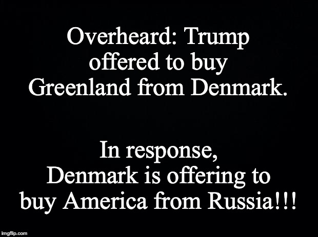 Black background | Overheard: Trump offered to buy Greenland from Denmark. In response, Denmark is offering to buy America from Russia!!! | image tagged in black background | made w/ Imgflip meme maker