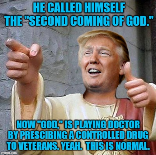 Trump Jesus | HE CALLED HIMSELF THE "SECOND COMING OF GOD."; NOW "GOD," IS PLAYING DOCTOR BY PRESCIBING A CONTROLLED DRUG TO VETERANS. YEAH.  THIS IS NORMAL. | image tagged in trump jesus | made w/ Imgflip meme maker