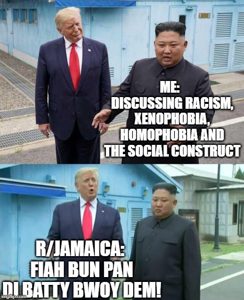 Trump & Kim Jong Un | ME:  
DISCUSSING RACISM, XENOPHOBIA, HOMOPHOBIA AND THE SOCIAL CONSTRUCT; R/JAMAICA: 
FIAH BUN PAN DI BATTY BWOY DEM! | image tagged in trump  kim jong un | made w/ Imgflip meme maker