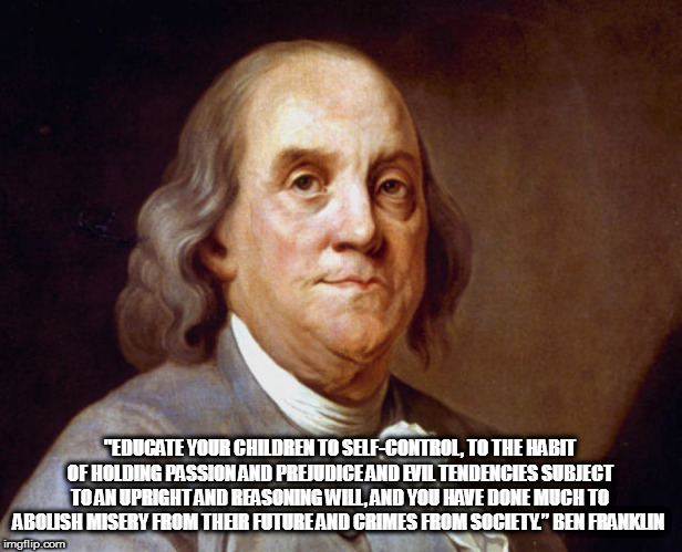 Indoctrination begins at the public schools; true education begins at home! | "EDUCATE YOUR CHILDREN TO SELF-CONTROL, TO THE HABIT OF HOLDING PASSION AND PREJUDICE AND EVIL TENDENCIES SUBJECT TO AN UPRIGHT AND REASONING WILL, AND YOU HAVE DONE MUCH TO ABOLISH MISERY FROM THEIR FUTURE AND CRIMES FROM SOCIETY.” BEN FRANKLIN | image tagged in benjamin franklin,education | made w/ Imgflip meme maker