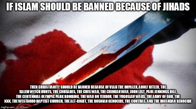 Bloody Knife | IF ISLAM SHOULD BE BANNED BECAUSE OF JIHADS; THEN CHRISTIANITY SHOULD BE BANNED BECAUSE OF VLAD THE IMPALER, ADOLF HITLER, THE SALEM WITCH HUNTS, THE CRUSADES, THE CIVIL WAR, THE CRIMEAN WAR, JOHN LIST, PAUL JENNINGS HILL, THE CENTENNIAL OLYMPIC PARK BOMBING, THE WAR ON TERROR, THE YUGOSLAV WARS, THE ARMY OF GOD, THE KKK, THE WESTBORO BAPTIST CHURCH, THE ALT-RIGHT, THE BOSNIAN GENOCIDE, THE CONTRAS, AND THE RWANDAN GENOCIDE | image tagged in bloody knife,religion,christianity,islam,ban,crimes | made w/ Imgflip meme maker