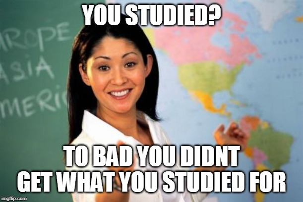 Unhelpful High School Teacher Meme | YOU STUDIED? TO BAD YOU DIDNT GET WHAT YOU STUDIED FOR | image tagged in memes,unhelpful high school teacher | made w/ Imgflip meme maker