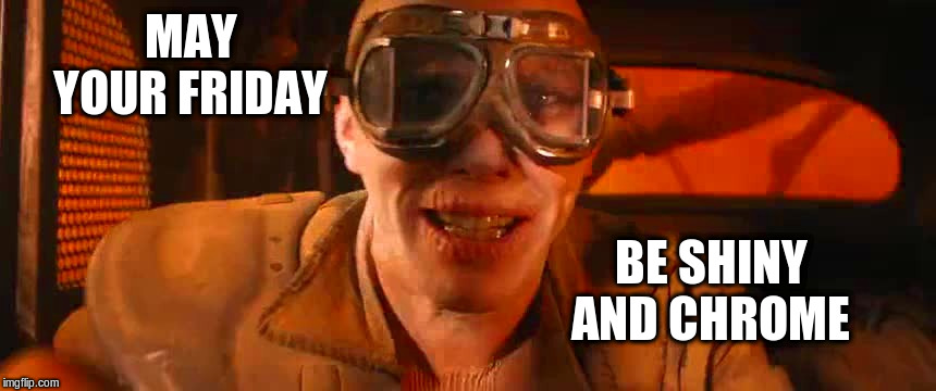 Friday!!! | MAY YOUR FRIDAY; BE SHINY AND CHROME | image tagged in it's friday,shiny and chrome,mad max,funny meme | made w/ Imgflip meme maker