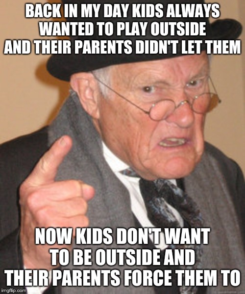 Back In My Day Meme | BACK IN MY DAY KIDS ALWAYS WANTED TO PLAY OUTSIDE AND THEIR PARENTS DIDN'T LET THEM; NOW KIDS DON'T WANT TO BE OUTSIDE AND THEIR PARENTS FORCE THEM TO | image tagged in memes,back in my day | made w/ Imgflip meme maker