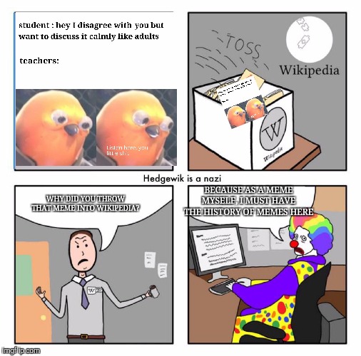 Ignore the middle part of the comic | BECAUSE AS A MEME MYSELF, I MUST HAVE THE HISTORY OF MEMES HERE; WHY DID YOU THROW THAT MEME INTO WIKIPEDIA? | image tagged in clowns,memes,meme | made w/ Imgflip meme maker