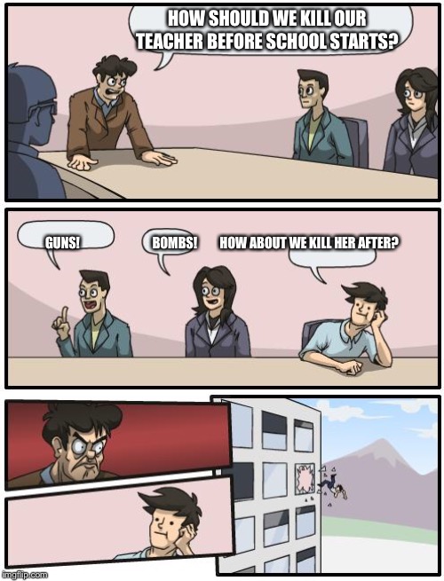 boardroom suggestion | HOW SHOULD WE KILL OUR TEACHER BEFORE SCHOOL STARTS? GUNS!                             BOMBS!         HOW ABOUT WE KILL HER AFTER? | image tagged in boardroom suggestion | made w/ Imgflip meme maker