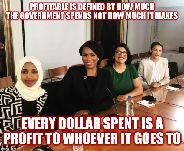 The Squad | PROFITABLE IS DEFINED BY HOW MUCH THE GOVERNMENT SPENDS NOT HOW MUCH IT MAKES; EVERY DOLLAR SPENT IS A PROFIT TO WHOEVER IT GOES TO | image tagged in the squad | made w/ Imgflip meme maker