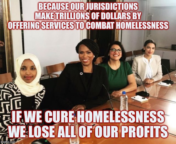 The Squad | BECAUSE OUR JURISDICTIONS MAKE TRILLIONS OF DOLLARS BY OFFERING SERVICES TO COMBAT HOMELESSNESS IF WE CURE HOMELESSNESS WE LOSE ALL OF OUR P | image tagged in the squad | made w/ Imgflip meme maker