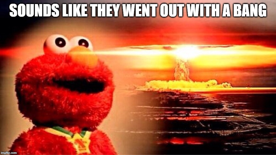 elmo nuclear explosion | SOUNDS LIKE THEY WENT OUT WITH A BANG | image tagged in elmo nuclear explosion | made w/ Imgflip meme maker