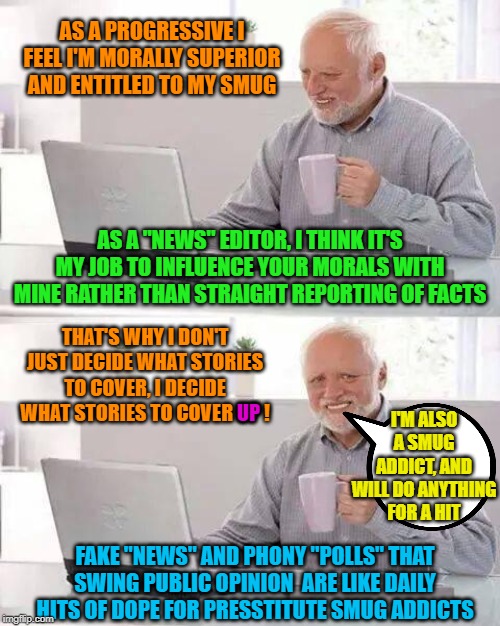 Presstitute smug addicts | AS A PROGRESSIVE I FEEL I'M MORALLY SUPERIOR AND ENTITLED TO MY SMUG; AS A "NEWS" EDITOR, I THINK IT'S MY JOB TO INFLUENCE YOUR MORALS WITH MINE RATHER THAN STRAIGHT REPORTING OF FACTS; THAT'S WHY I DON'T JUST DECIDE WHAT STORIES TO COVER, I DECIDE WHAT STORIES TO COVER UP ! I'M ALSO A SMUG ADDICT, AND WILL DO ANYTHING FOR A HIT; UP; FAKE "NEWS" AND PHONY "POLLS" THAT SWING PUBLIC OPINION  ARE LIKE DAILY HITS OF DOPE FOR PRESSTITUTE SMUG ADDICTS | image tagged in hide the pain harold,cnn fake news,morality | made w/ Imgflip meme maker