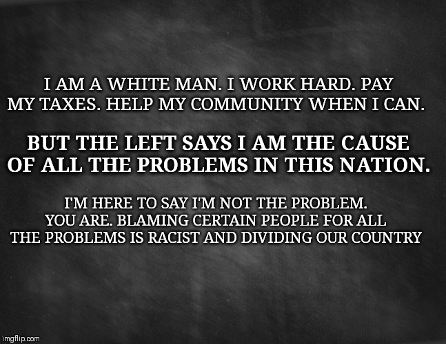 Chalkboard | I AM A WHITE MAN. I WORK HARD. PAY MY TAXES. HELP MY COMMUNITY WHEN I CAN. BUT THE LEFT SAYS I AM THE CAUSE OF ALL THE PROBLEMS IN THIS NATION. I'M HERE TO SAY I'M NOT THE PROBLEM. YOU ARE. BLAMING CERTAIN PEOPLE FOR ALL THE PROBLEMS IS RACIST AND DIVIDING OUR COUNTRY | image tagged in chalkboard | made w/ Imgflip meme maker