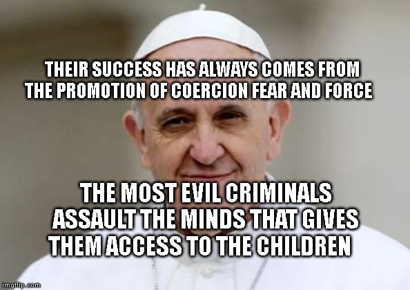 Pope Francis | THEIR SUCCESS HAS ALWAYS COMES FROM THE PROMOTION OF COERCION FEAR AND FORCE; THE MOST EVIL CRIMINALS ASSAULT THE MINDS THAT GIVES THEM ACCESS TO THE CHILDREN | image tagged in pope francis | made w/ Imgflip meme maker