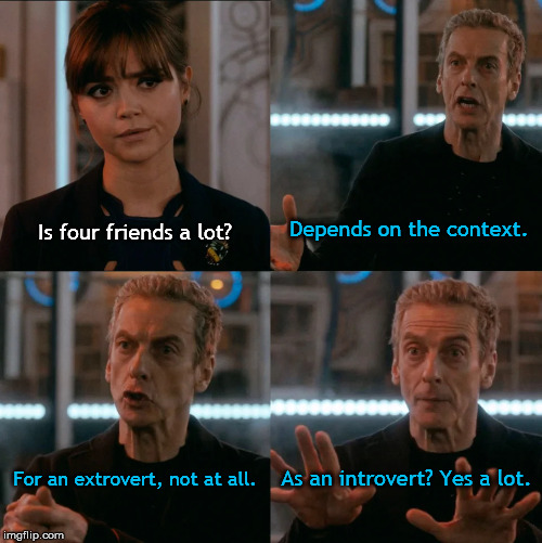 Lots of friends | Depends on the context. Is four friends a lot? As an introvert? Yes a lot. For an extrovert, not at all. | image tagged in is four a lot,doctor who,tardis,introvert,peter capaldi,friends | made w/ Imgflip meme maker