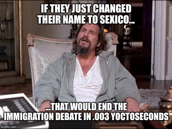 Let Me Explain Lebowski | IF THEY JUST CHANGED THEIR NAME TO SEXICO... ...THAT WOULD END THE IMMIGRATION DEBATE IN .003 YOCTOSECONDS | image tagged in let me explain lebowski | made w/ Imgflip meme maker