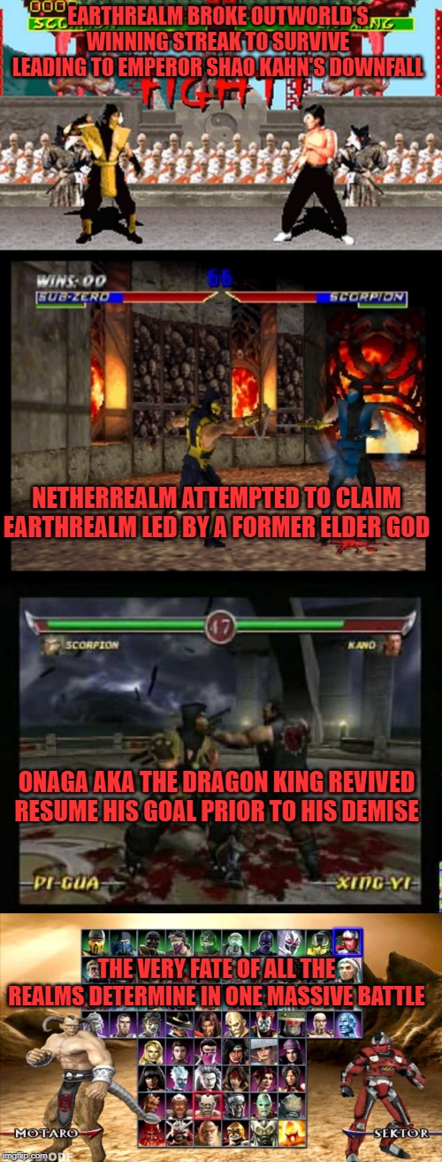 EARTHREALM BROKE OUTWORLD'S WINNING STREAK TO SURVIVE LEADING TO EMPEROR SHAO KAHN'S DOWNFALL; NETHERREALM ATTEMPTED TO CLAIM EARTHREALM LED BY A FORMER ELDER GOD; ONAGA AKA THE DRAGON KING REVIVED RESUME HIS GOAL PRIOR TO HIS DEMISE; THE VERY FATE OF ALL THE REALMS DETERMINE IN ONE MASSIVE BATTLE | image tagged in mortal kombat,story,timeline | made w/ Imgflip meme maker