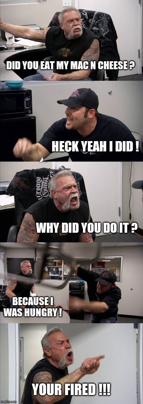 American Chopper Argument | DID YOU EAT MY MAC N CHEESE ? HECK YEAH I DID ! WHY DID YOU DO IT ? BECAUSE I WAS HUNGRY ! YOUR FIRED !!! | image tagged in memes,american chopper argument | made w/ Imgflip meme maker