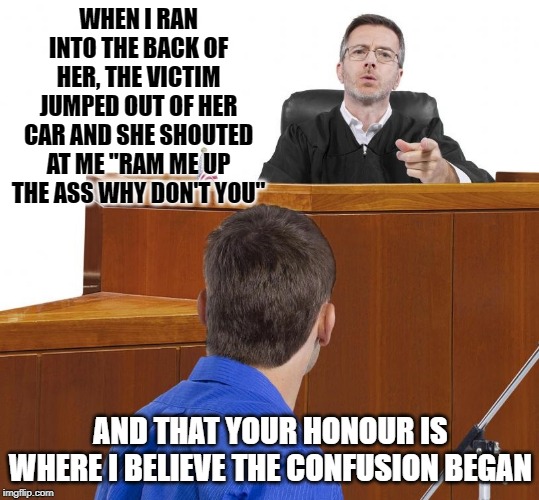 Confusion | WHEN I RAN INTO THE BACK OF HER, THE VICTIM JUMPED OUT OF HER CAR AND SHE SHOUTED AT ME "RAM ME UP THE ASS WHY DON'T YOU"; AND THAT YOUR HONOUR IS WHERE I BELIEVE THE CONFUSION BEGAN | image tagged in man talking to judge,ass,court,funny,funny memes,funny meme | made w/ Imgflip meme maker