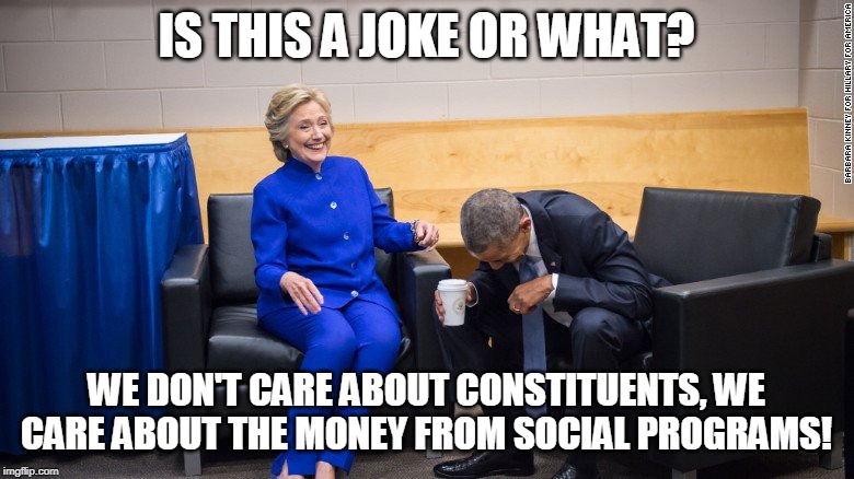 Hillary and Obama Laughing | IS THIS A JOKE OR WHAT? WE DON'T CARE ABOUT CONSTITUENTS, WE CARE ABOUT THE MONEY FROM SOCIAL PROGRAMS! | image tagged in hillary and obama laughing | made w/ Imgflip meme maker